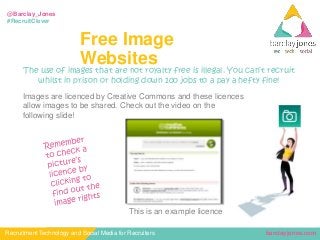 barclayjones.comRecruitment Technology and Social Media for Recruiters
@Barclay_Jones
#RecruitClever
Free Image
Websites
The use of images that are not royalty free is illegal. You can’t recruit
whilst in prison or holding down 100 jobs to a pay a hefty fine!
Images are licenced by Creative Commons and these licences
allow images to be shared. Check out the video on the
following slide!
This is an example licence
 