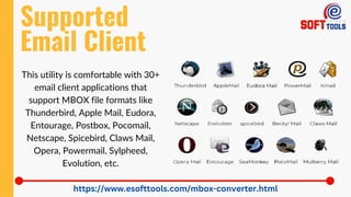 Supported
Email Client
https://www.esofttools.com/mbox-converter.html
This utility is comfortable with 30+
email client applications that
support MBOX file formats like
Thunderbird, Apple Mail, Eudora,
Entourage, Postbox, Pocomail,
Netscape, Spicebird, Claws Mail,
Opera, Powermail, Sylpheed,
Evolution, etc.
 