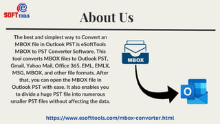 About Us
The best and simplest way to Convert an
MBOX file in Outlook PST is eSoftTools
MBOX to PST Converter Software. This
tool converts MBOX files to Outlook PST,
Gmail, Yahoo Mail, Office 365, EML, EMLX,
MSG, MBOX, and other file formats. After
that, you can open the MBOX file in
Outlook PST with ease. It also enables you
to divide a huge PST file into numerous
smaller PST files without affecting the data.
https://www.esofttools.com/mbox-converter.html
 