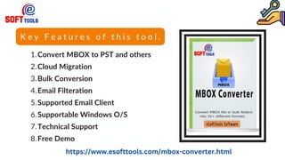 K e y F e a t u r e s o f t h i s t o o l .
Convert MBOX to PST and others
Cloud Migration
Bulk Conversion
Email Filteration
Supported Email Client
Supportable Windows O/S
Technical Support
Free Demo
1.
2.
3.
4.
5.
6.
7.
8.
https://www.esofttools.com/mbox-converter.html
 