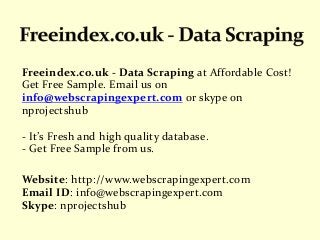 Freeindex.co.uk - Data Scraping at Affordable Cost!
Get Free Sample. Email us on
info@webscrapingexpert.com or skype on
nprojectshub
- It’s Fresh and high quality database.
- Get Free Sample from us.
Website: http://www.webscrapingexpert.com
Email ID: info@webscrapingexpert.com
Skype: nprojectshub
 