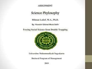ASSIGNMENT
Science Phylosophy
Hilman Latief, M.A., Ph.D.
By: Hussein Gibreel Musa Salih
Freeing Social Science from Double Trapping
Universitas Muhammadiyah Yogyakarta
Doctoral Program of Management
2019
 