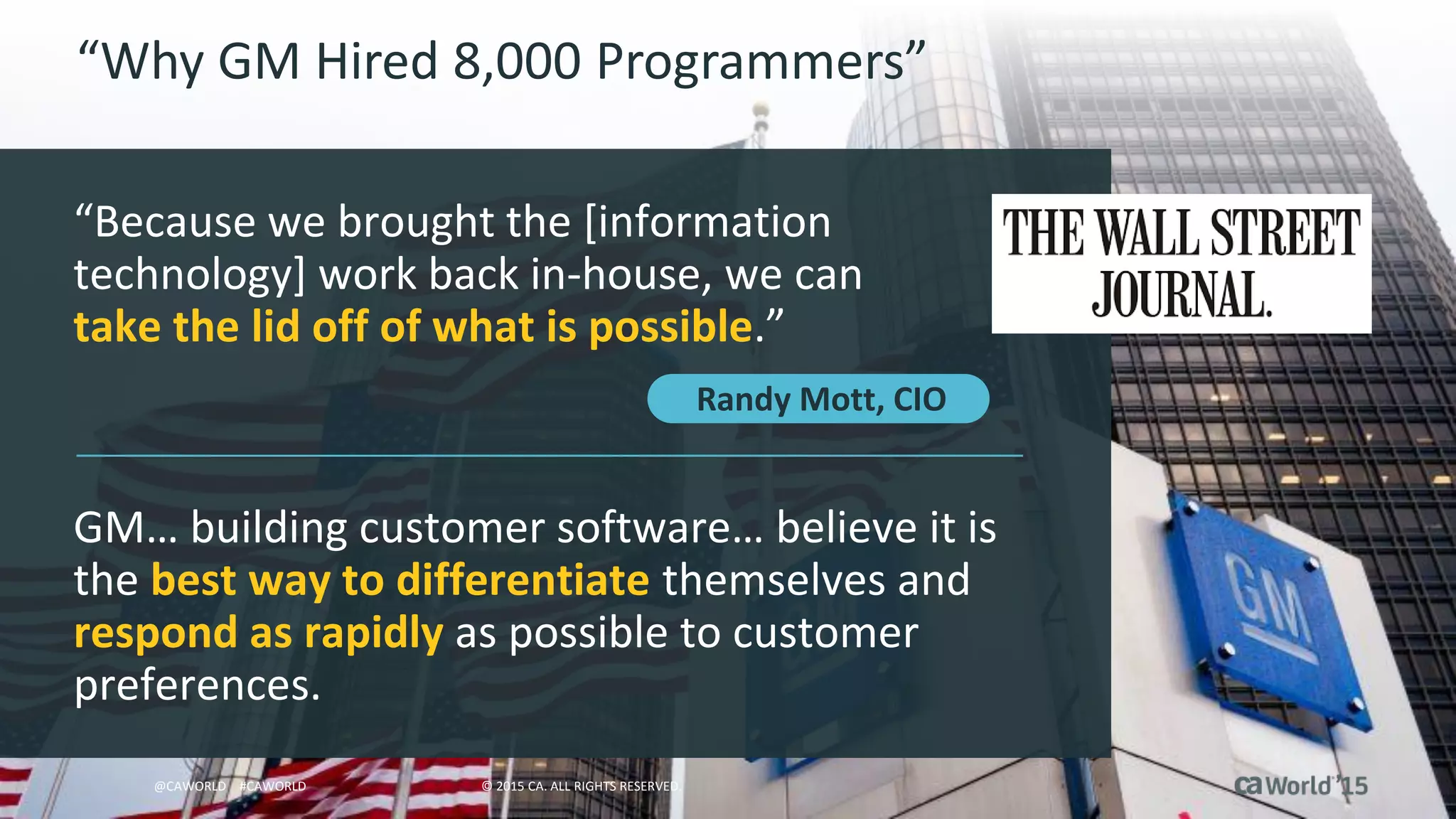 11 © 2015 CA. ALL RIGHTS RESERVED.@CAWORLD #CAWORLD
“Why GM Hired 8,000 Programmers”
“Because we brought the [information
technology] work back in-house, we can
take the lid off of what is possible.”
GM… building customer software… believe it is
the best way to differentiate themselves and
respond as rapidly as possible to customer
preferences.
© 2015 CA. ALL RIGHTS RESERVED.@CAWORLD #CAWORLD
Randy Mott, CIO
 