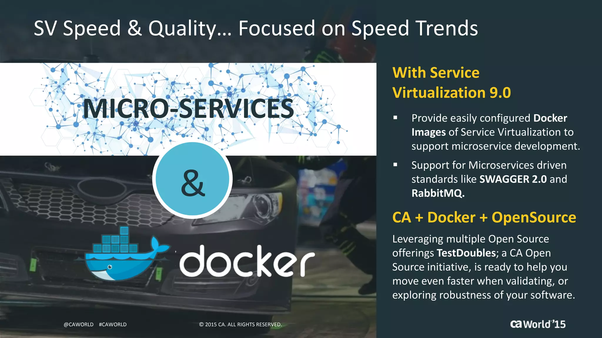25 © 2015 CA. ALL RIGHTS RESERVED.@CAWORLD #CAWORLD
SV Speed & Quality… Focused on Speed Trends
MICRO-SERVICES  Provide easily configured Docker
Images of Service Virtualization to
support microservice development.
 Support for Microservices driven
standards like SWAGGER 2.0 and
RabbitMQ.
With Service
Virtualization 9.0
Leveraging multiple Open Source
offerings TestDoubles; a CA Open
Source initiative, is ready to help you
move even faster when validating, or
exploring robustness of your software.
CA + Docker + OpenSource
&
© 2015 CA. ALL RIGHTS RESERVED.@CAWORLD #CAWORLD
 