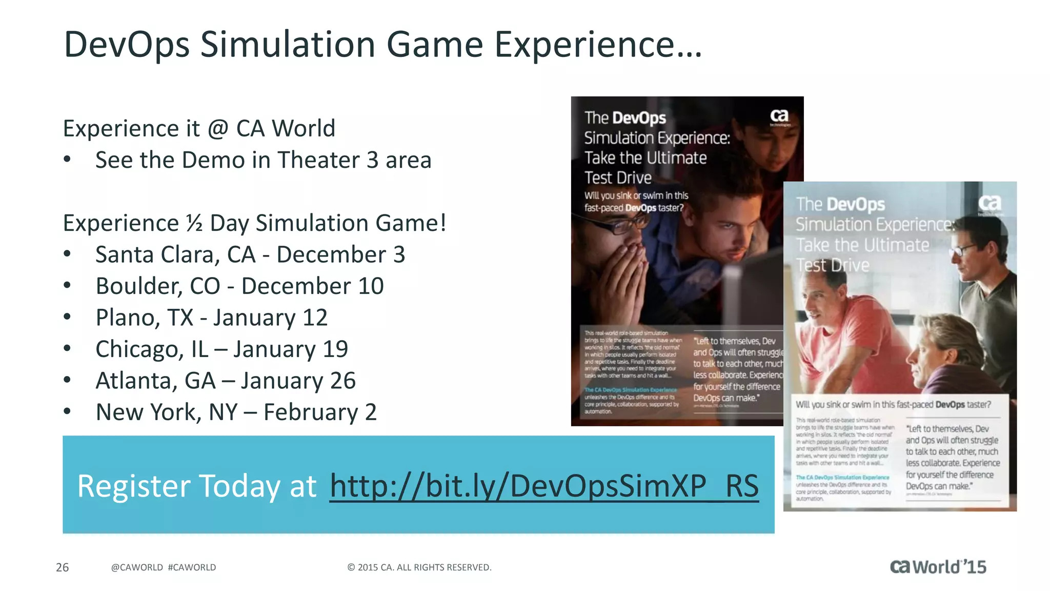 26 © 2015 CA. ALL RIGHTS RESERVED.@CAWORLD #CAWORLD
DevOps Simulation Game Experience…
Experience it @ CA World
• See the Demo in Theater 3 area
Experience ½ Day Simulation Game!
• Santa Clara, CA - December 3
• Boulder, CO - December 10
• Plano, TX - January 12
• Chicago, IL – January 19
• Atlanta, GA – January 26
• New York, NY – February 2
Register Today at http://bit.ly/DevOpsSimXP_RS
 