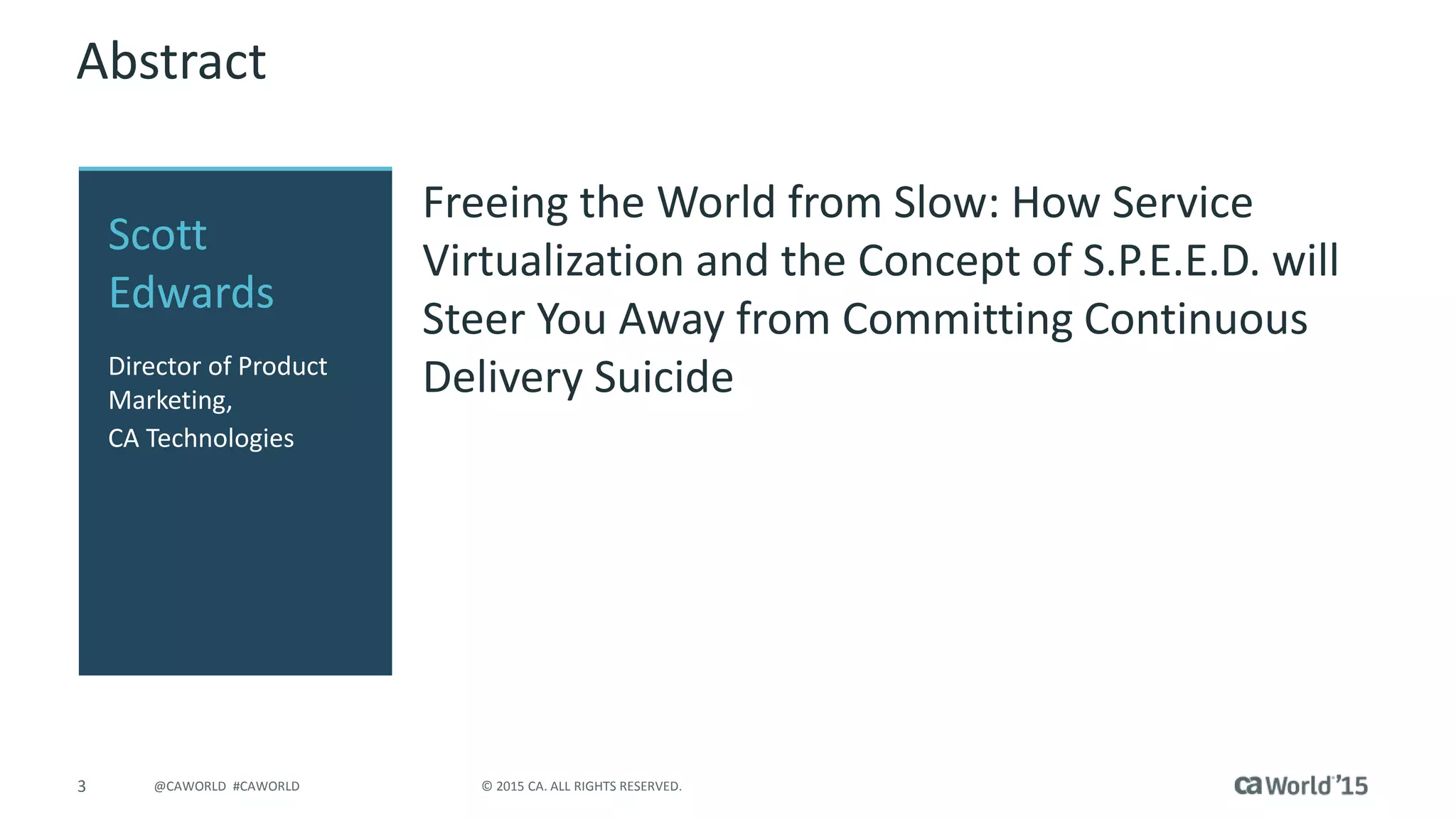 3 © 2015 CA. ALL RIGHTS RESERVED.@CAWORLD #CAWORLD
Abstract
Freeing the World from Slow: How Service
Virtualization and the Concept of S.P.E.E.D. will
Steer You Away from Committing Continuous
Delivery Suicide
Scott
Edwards
Director of Product
Marketing,
CA Technologies
 