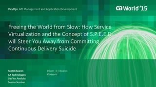 Freeing the World from Slow: How Service
Virtualization and the Concept of S.P.E.E.D.
will Steer You Away from Committing
Continuous Delivery Suicide
Scott Edwards
DevOps: API Management and Application Development
CA Technologies
DevTest Portfolio
Session Number
@Scott_D_Edwards
#CAWorld
 