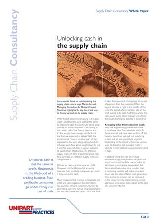 Supply Chain Consultancy White Paper
Supply Chain Consultancy

                                                       Unlocking cash in
                                                       the supply chain




                                                       A corporate focus on cash is placing the             it takes from payment of outgoings to receipt
                                                       supply chain centre stage. Martin Arrand,            of payment from the customer. Often the
                                                       Managing Consultant for Unipart Expert               biggest element is right in the middle of this
                                                       Practices, highlights the key, fast-track ways       cycle: the period when inventory sits on the
                                                       to freeing up cash in the supply chain.              shelf waiting to be sold. And this is where the
                                                                                                            cash-aware supply chain manager can deliver
                                                       With the UK economy remaining in troubled            the results the finance director is looking for.
                                                       waters and business loans still hard to come
                                                       by, improving cash-flow continues to be a top        Releasing value from obsolete stock
                                                       priority for most companies. ‘Cash is king’ is       Step one in generating positive cash-flow
                                                       the clarion call of the finance director and         is to release value from obsolete stock. As
                                                       it’s the supply chain managers in the front          these products will have been written off the
                                                       line that are expected to deliver. With the          balance sheet, their sale will not only bring
                                                       exception of Finance, no other part of the           in cash but will also contribute to profit.
                                                       organisation has such a large opportunity to         Depending on the industry, there are various
                                                       influence cash-flow as the supply chain. To put      ways of doing this, but specialist traders
                                                       it another way, cash-flow is a good indicator        operate in most sectors buying obsolete stock
                                                       of supply chain effectiveness. An effective          in bulk.
                                                       supply chain will tend to generate good cash-
                                                       flow, whereas an ineffective supply chain will       In sectors where the rate of product
                                Of course, cash is     compromise it.                                       innovation is high and product life-cycles are
                                                                                                            short, stock often has little market value by
                                  not the same as      Of course, cash is not the same as profit.           the time it is completely depreciated. But
                                profit. However, it    However, it is the life-blood of a trading           the residual book value on a product that
                                                       business. Even profitable companies go under         is becoming obsolete will make a marked-
                             is the life-blood of a    if they run out of cash.                             down sale look unprofitable. Cash generation
                           trading business. Even                                                           from end-of-life product can be increased
                                                       Many measures that improve productivity and          in the longer term by implementing a more
                            profitable companies       profit are cash-negative in the short term,          aggressive write-down policy, albeit at the cost
                                                       because they require investment. The key to          of a one-time P&L hit.
                             go under if they run      generating cash is to look at what accountants
                                        out of cash.   call the ‘cash conversion cycle’. This is the time




                                                                                                                                                    1 of 3
 