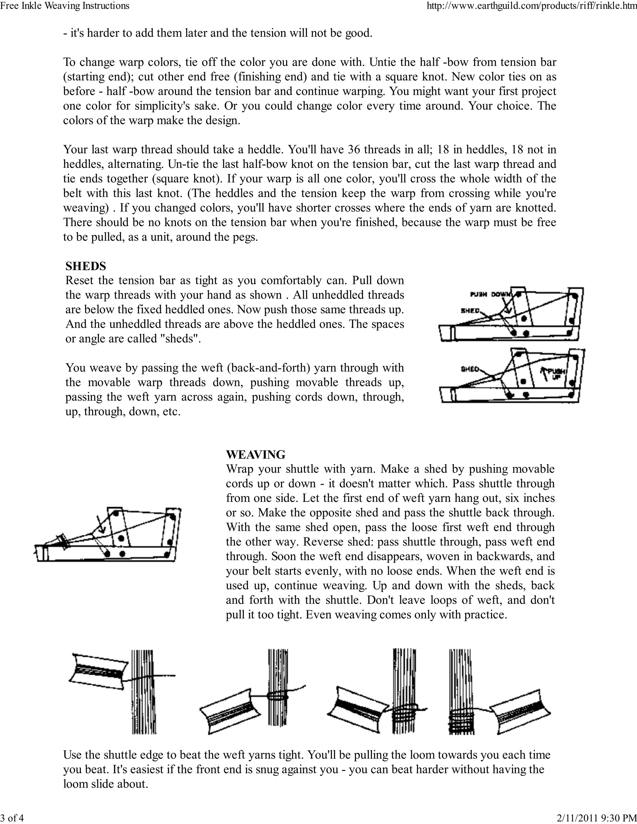Free Inkle Weaving Instructions                                                          http://www.earthguild.com/products/riff/rinkle.htm

               - it's harder to add them later and the tension will not be good.

               To change warp colors, tie off the color you are done with. Untie the half -bow from tension bar
               (starting end); cut other end free (finishing end) and tie with a square knot. New color ties on as
               before - half -bow around the tension bar and continue warping. You might want your first project
               one color for simplicity's sake. Or you could change color every time around. Your choice. The
               colors of the warp make the design.

               Your last warp thread should take a heddle. You'll have 36 threads in all; 18 in heddles, 18 not in
               heddles, alternating. Un-tie the last half-bow knot on the tension bar, cut the last warp thread and
               tie ends together (square knot). If your warp is all one color, you'll cross the whole width of the
               belt with this last knot. (The heddles and the tension keep the warp from crossing while you're
               weaving) . If you changed colors, you'll have shorter crosses where the ends of yarn are knotted.
               There should be no knots on the tension bar when you're finished, because the warp must be free
               to be pulled, as a unit, around the pegs.

               SHEDS
               Reset the tension bar as tight as you comfortably can. Pull down
               the warp threads with your hand as shown . All unheddled threads
               are below the fixed heddled ones. Now push those same threads up.
               And the unheddled threads are above the heddled ones. The spaces
               or angle are called "sheds".

               You weave by passing the weft (back-and-forth) yarn through with
               the movable warp threads down, pushing movable threads up,
               passing the weft yarn across again, pushing cords down, through,
               up, through, down, etc.


                                                 WEAVING
                                                 Wrap your shuttle with yarn. Make a shed by pushing movable
                                                 cords up or down - it doesn't matter which. Pass shuttle through
                                                 from one side. Let the first end of weft yarn hang out, six inches
                                                 or so. Make the opposite shed and pass the shuttle back through.
                                                 With the same shed open, pass the loose first weft end through
                                                 the other way. Reverse shed: pass shuttle through, pass weft end
                                                 through. Soon the weft end disappears, woven in backwards, and
                                                 your belt starts evenly, with no loose ends. When the weft end is
                                                 used up, continue weaving. Up and down with the sheds, back
                                                 and forth with the shuttle. Don't leave loops of weft, and don't
                                                 pull it too tight. Even weaving comes only with practice.




               Use the shuttle edge to beat the weft yarns tight. You'll be pulling the loom towards you each time
               you beat. It's easiest if the front end is snug against you - you can beat harder without having the
               loom slide about.

3 of 4                                                                                                                 2/11/2011 9:30 PM
 