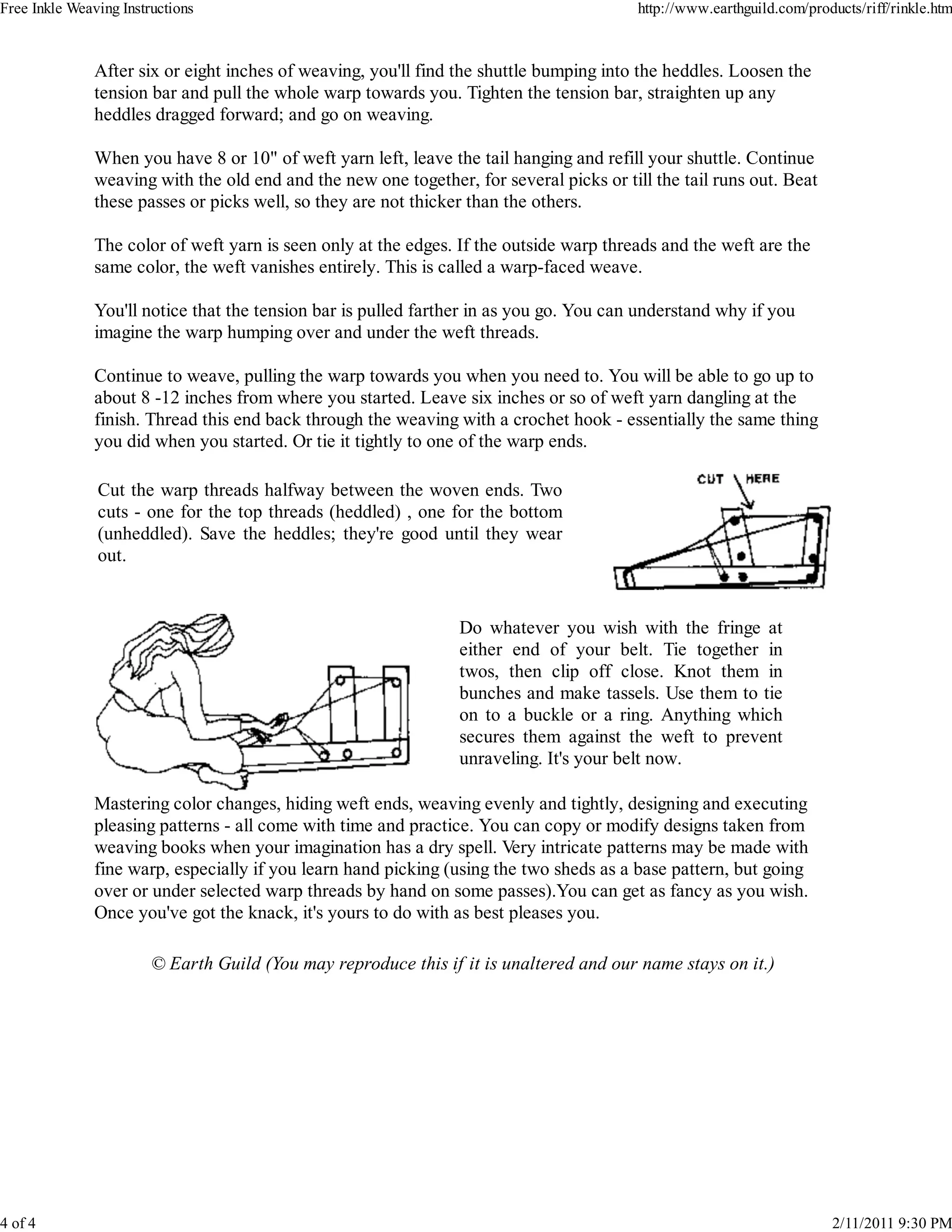 Free Inkle Weaving Instructions                                                           http://www.earthguild.com/products/riff/rinkle.htm



               After six or eight inches of weaving, you'll find the shuttle bumping into the heddles. Loosen the
               tension bar and pull the whole warp towards you. Tighten the tension bar, straighten up any
               heddles dragged forward; and go on weaving.

               When you have 8 or 10" of weft yarn left, leave the tail hanging and refill your shuttle. Continue
               weaving with the old end and the new one together, for several picks or till the tail runs out. Beat
               these passes or picks well, so they are not thicker than the others.

               The color of weft yarn is seen only at the edges. If the outside warp threads and the weft are the
               same color, the weft vanishes entirely. This is called a warp-faced weave.

               You'll notice that the tension bar is pulled farther in as you go. You can understand why if you
               imagine the warp humping over and under the weft threads.

               Continue to weave, pulling the warp towards you when you need to. You will be able to go up to
               about 8 -12 inches from where you started. Leave six inches or so of weft yarn dangling at the
               finish. Thread this end back through the weaving with a crochet hook - essentially the same thing
               you did when you started. Or tie it tightly to one of the warp ends.

               Cut the warp threads halfway between the woven ends. Two
               cuts - one for the top threads (heddled) , one for the bottom
               (unheddled). Save the heddles; they're good until they wear
               out.


                                                                 Do whatever you wish with the fringe at
                                                                 either end of your belt. Tie together in
                                                                 twos, then clip off close. Knot them in
                                                                 bunches and make tassels. Use them to tie
                                                                 on to a buckle or a ring. Anything which
                                                                 secures them against the weft to prevent
                                                                 unraveling. It's your belt now.

               Mastering color changes, hiding weft ends, weaving evenly and tightly, designing and executing
               pleasing patterns - all come with time and practice. You can copy or modify designs taken from
               weaving books when your imagination has a dry spell. Very intricate patterns may be made with
               fine warp, especially if you learn hand picking (using the two sheds as a base pattern, but going
               over or under selected warp threads by hand on some passes).You can get as fancy as you wish.
               Once you've got the knack, it's yours to do with as best pleases you.

                        © Earth Guild (You may reproduce this if it is unaltered and our name stays on it.)




4 of 4                                                                                                                  2/11/2011 9:30 PM
 