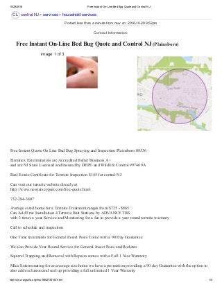 10/29/2016 Free Instant On­Line Bed Bug Quote and Control NJ
http://cnj.craigslist.org/hss/5852735143.html 1/4
CL
 Free Instant On­Line Bed Bug Quote and Control NJ (Plainsboro) 
central NJ > services > household services
image 1 of 3
Free Instant Quote On Line Bed Bug Spraying and Inspection Plainsboro 08536 
Eliminex Exterminators are Accredited Better Business A+ 
and are NJ State Licensed and Insured by DEPE and Wildlife Control #97469A 
Real Estate Certificate for Termite Inspection $145 for central NJ 
Can visit our termite website directly at  
http://www.newjerseypest.com/free­quote.html 
732­284­3807 
Average sized home for a Termite Treatment ranges from $725 ­ $865 
Can Add Free Installation 4 Termite Bait Stations by ADVANCE TBS 
with 3 times a year Service and Monitoring for a fee to provide a year round termite warranty 
Call to schedule and inspection  
One Time treatments for General Insect Pests Come with a 90 Day Guarantee 
We also Provide Year Round Service for General Insect Pests and Rodents 
Squirrel Trapping and Removal with Repairs comes with a Full 1 Year Warranty 
Mice Exterminating for an average size home we have a promotion providing a 90 day Guarantee with the option to
also add exclusion and seal up providing a full unlimited 1 Year Warranty 
Posted less than a minute from now on: 2016­10­29 9:52pm
Contact Information:
 