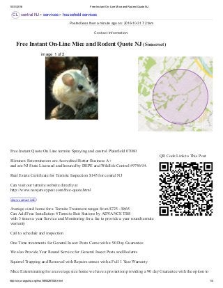 10/31/2016 Free Instant On­Line Mice and Rodent Quote NJ
http://cnj.craigslist.org/hss/5854267046.html 1/4
CL
 Free Instant On­Line Mice and Rodent Quote NJ (Somerset) 
central NJ > services > household services
image 1 of 2
QR Code Link to This Post
Free Instant Quote On Line termite Spraying and control Plainfield 07080 
Eliminex Exterminators are Accredited Better Business A+ 
and are NJ State Licensed and Insured by DEPE and Wildlife Control #97469A 
Real Estate Certificate for Termite Inspection $145 for central NJ 
Can visit our termite website directly at  
http://www.newjerseypest.com/free­quote.html 
show contact info  
Average sized home for a Termite Treatment ranges from $725 ­ $865 
Can Add Free Installation 4 Termite Bait Stations by ADVANCE TBS 
with 3 times a year Service and Monitoring for a fee to provide a year round termite
warranty 
Call to schedule and inspection  
One Time treatments for General Insect Pests Come with a 90 Day Guarantee 
We also Provide Year Round Service for General Insect Pests and Rodents 
Squirrel Trapping and Removal with Repairs comes with a Full 1 Year Warranty 
Mice Exterminating for an average size home we have a promotion providing a 90 day Guarantee with the option to
Posted less than a minute ago on: 2016­10­31 7:21am
Contact Information:
 