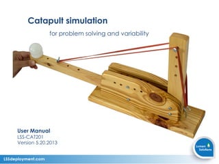 Catapult simulation
for problem solving and variability
User Manual
LSS-CAT201
Version 5.20.2013
 