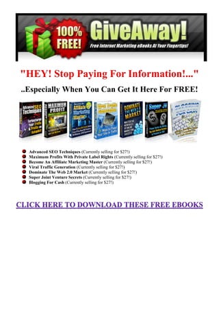 "HEY! Stop Paying For Information!..."
..Especially When You Can Get It Here For FREE!




  Advanced SEO Techniques (Currently selling for $27!)
  Maximum Profits With Private Label Rights (Currently selling for $27!)
  Become An Affiliate Marketing Master (Currently selling for $27!)
  Viral Traffic Generation (Currently selling for $27!)
  Dominate The Web 2.0 Market (Currently selling for $27!)
  Super Joint Venture Secrets (Currently selling for $27!)
  Blogging For Cash (Currently selling for $27!)
 