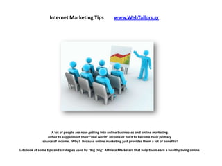 Internet Marketing Tips                   www.WebTailors.gr




                     A lot of people are now getting into online businesses and online marketing
                  either to supplement their “real world” income or for it to become their primary
               source of income. Why? Because online marketing just provides them a lot of benefits!

Lets look at some tips and strategies used by “Big Dog” Affiliate Marketers that help them earn a healthy living online.
 