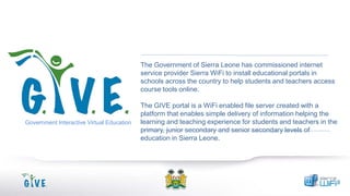The Government of Sierra Leone has commissioned internet
service provider Sierra WiFi to install educational portals in
schools across the country to help students and teachers access
course tools online.

Government Interactive Virtual Education

The GIVE portal is a WiFi enabled file server created with a
platform that enables simple delivery of information helping the
learning and teaching experience for students and teachers in the
primary, junior secondary and senior secondary levels of
education in Sierra Leone.

 