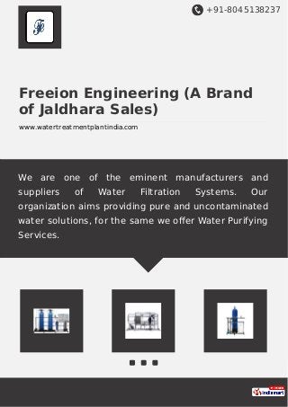 +91-8045138237
Freeion Engineering (A Brand
of Jaldhara Sales)
www.watertreatmentplantindia.com
We are one of the eminent manufacturers and
suppliers of Water Filtration Systems. Our
organization aims providing pure and uncontaminated
water solutions, for the same we oﬀer Water Purifying
Services.
 