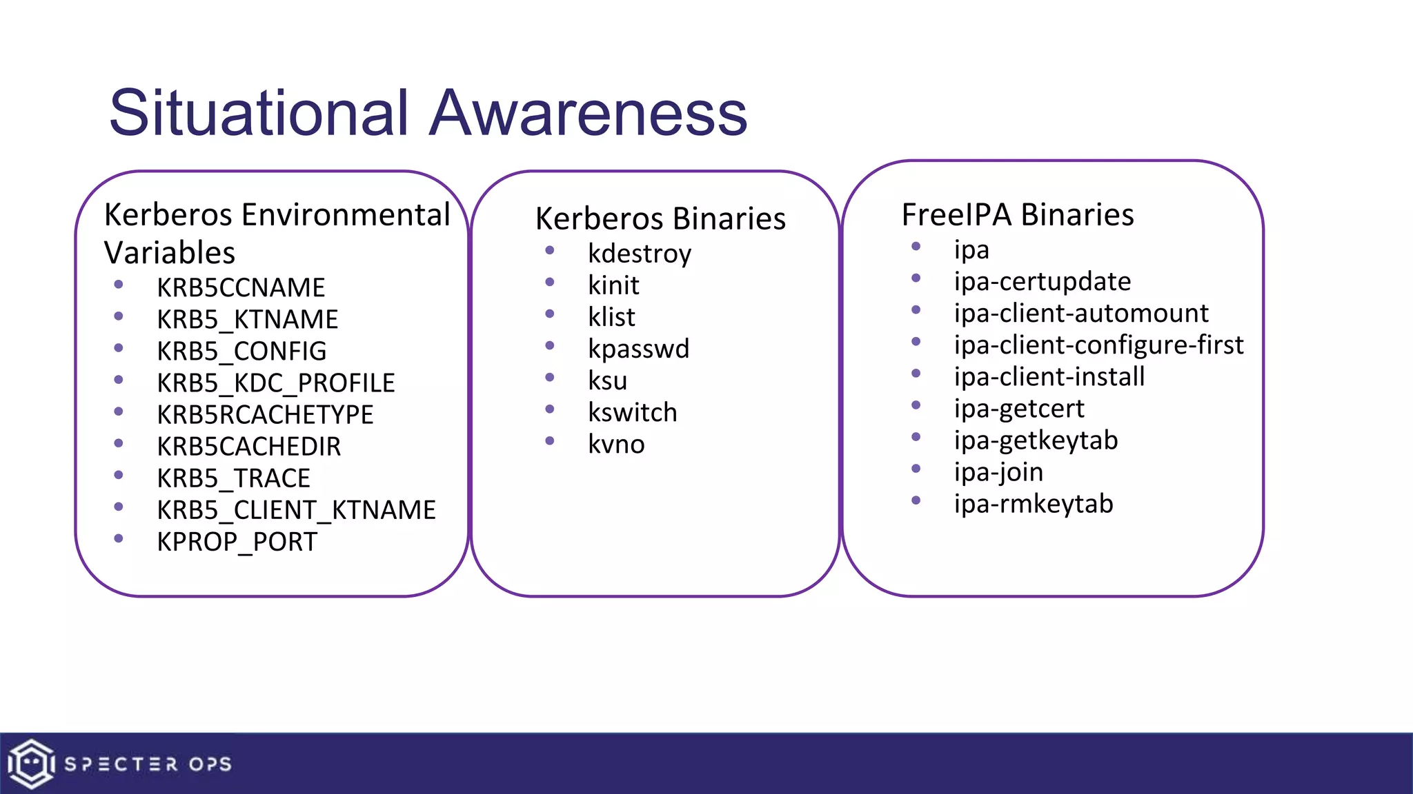 Situational Awareness
• Kerberos Environmental
Variables
• KRB5CCNAME
• KRB5_KTNAME
• KRB5_CONFIG
• KRB5_KDC_PROFILE
• KRB5RCACHETYPE
• KRB5CACHEDIR
• KRB5_TRACE
• KRB5_CLIENT_KTNAME
• KPROP_PORT
• Kerberos Binaries
• kdestroy
• kinit
• klist
• kpasswd
• ksu
• kswitch
• kvno
• FreeIPA Binaries
• ipa
• ipa-certupdate
• ipa-client-automount
• ipa-client-configure-first
• ipa-client-install
• ipa-getcert
• ipa-getkeytab
• ipa-join
• ipa-rmkeytab
 