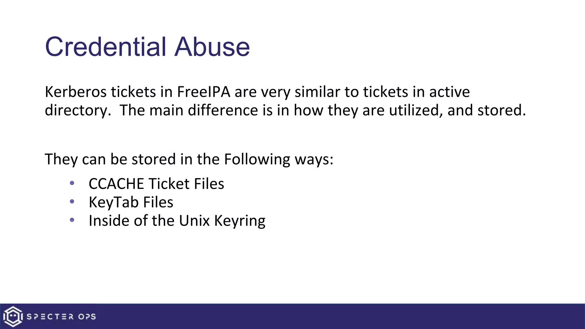 Credential Abuse
Kerberos tickets in FreeIPA are very similar to tickets in active
directory. The main difference is in how they are utilized, and stored.
They can be stored in the Following ways:
• CCACHE Ticket Files
• KeyTab Files
• Inside of the Unix Keyring
 