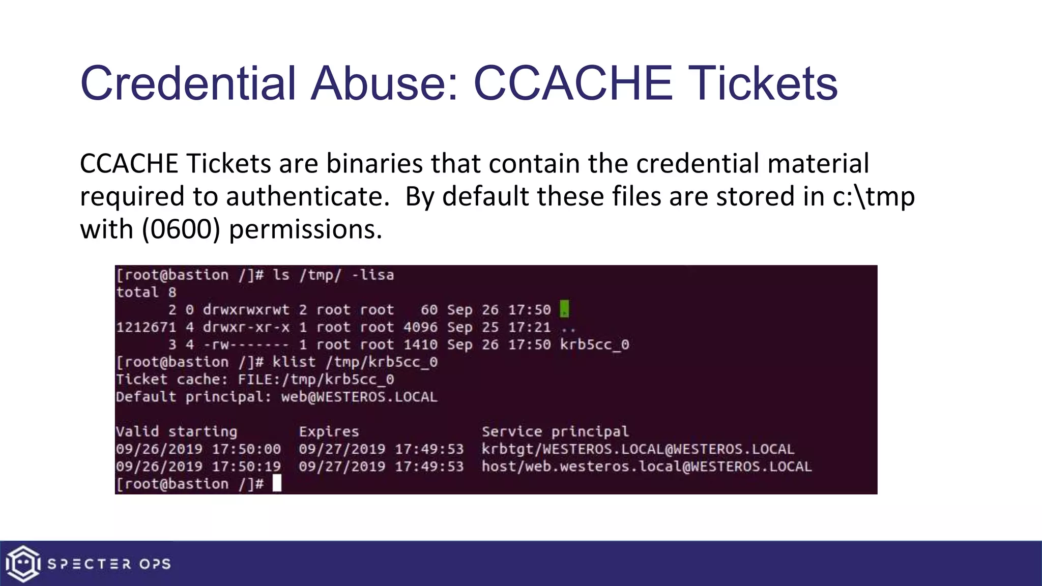Credential Abuse: CCACHE Tickets
CCACHE Tickets are binaries that contain the credential material
required to authenticate. By default these files are stored in c:tmp
with (0600) permissions.
 