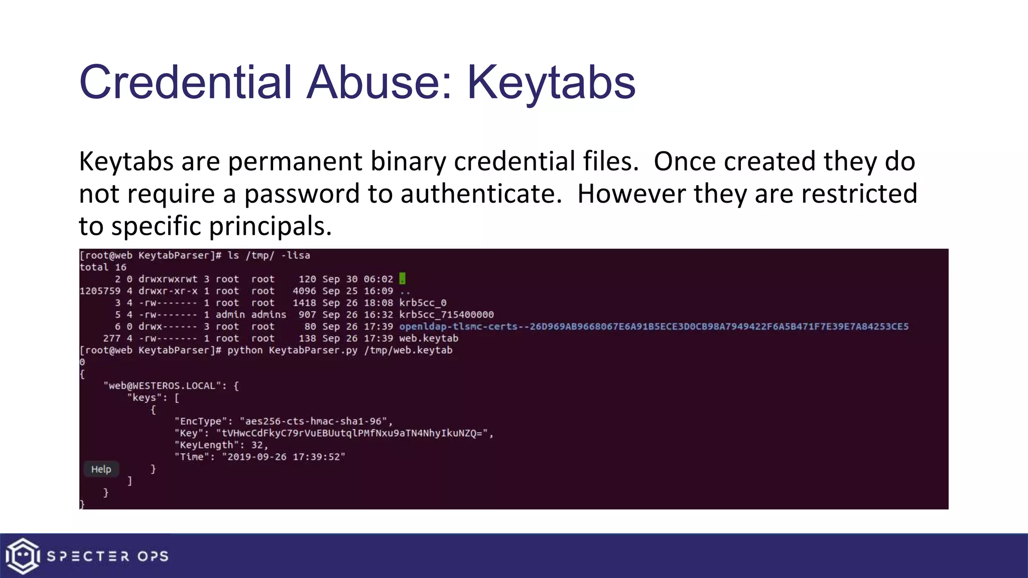 Credential Abuse: Keytabs
Keytabs are permanent binary credential files. Once created they do
not require a password to authenticate. However they are restricted
to specific principals.
 