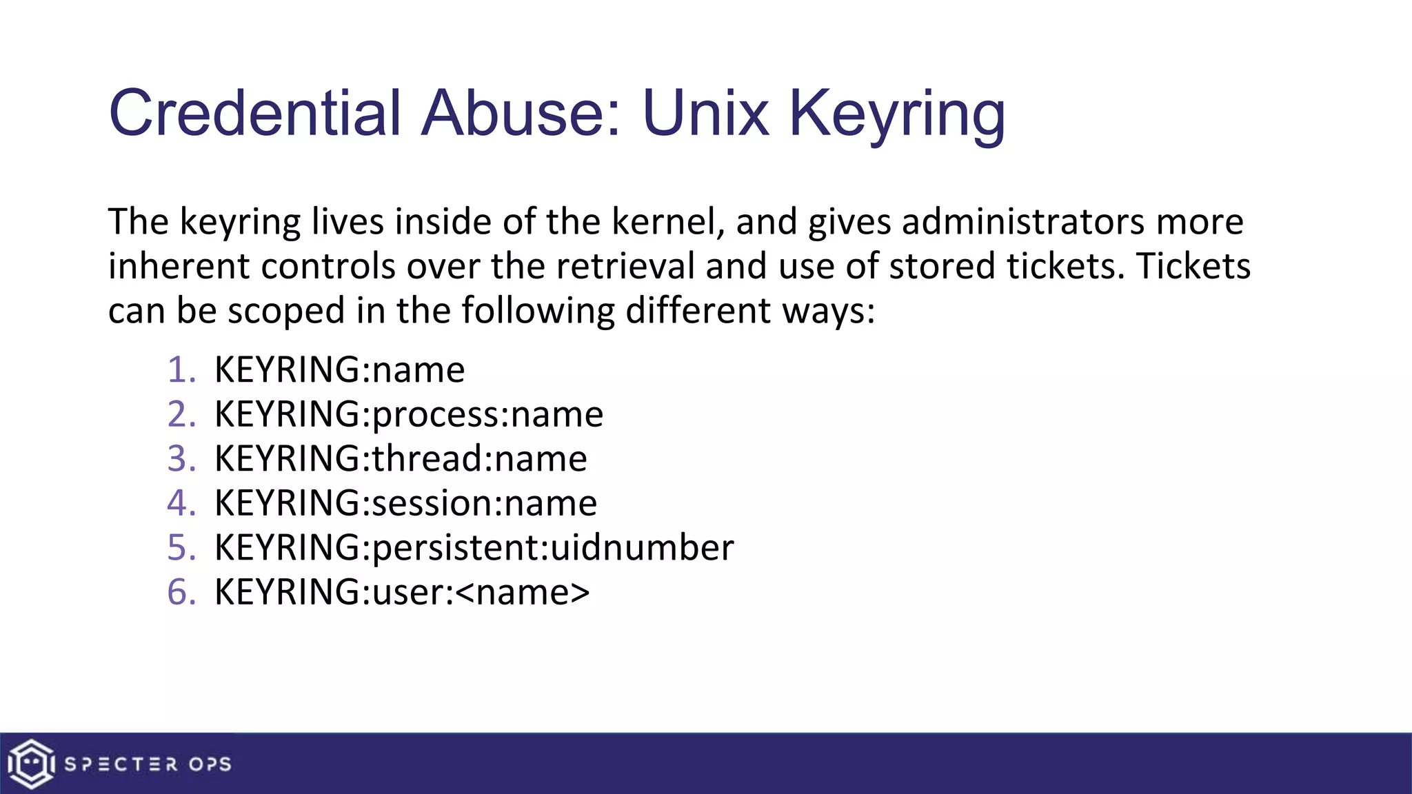 Credential Abuse: Unix Keyring
The keyring lives inside of the kernel, and gives administrators more
inherent controls over the retrieval and use of stored tickets. Tickets
can be scoped in the following different ways:
1. KEYRING:name
2. KEYRING:process:name
3. KEYRING:thread:name
4. KEYRING:session:name
5. KEYRING:persistent:uidnumber
6. KEYRING:user:<name>
 