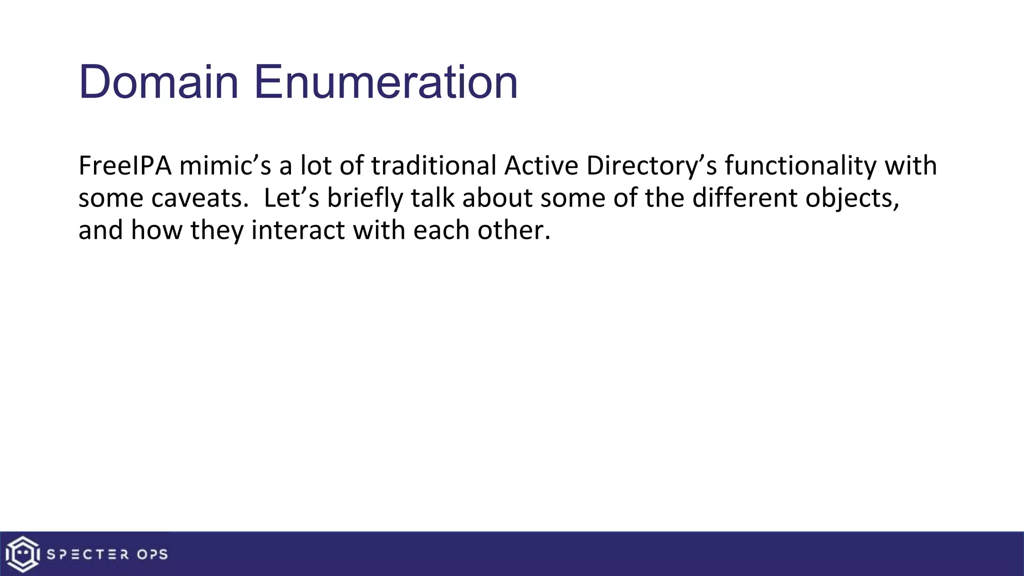 Domain Enumeration
FreeIPA mimic’s a lot of traditional Active Directory’s functionality with
some caveats. Let’s briefly talk about some of the different objects,
and how they interact with each other.
 