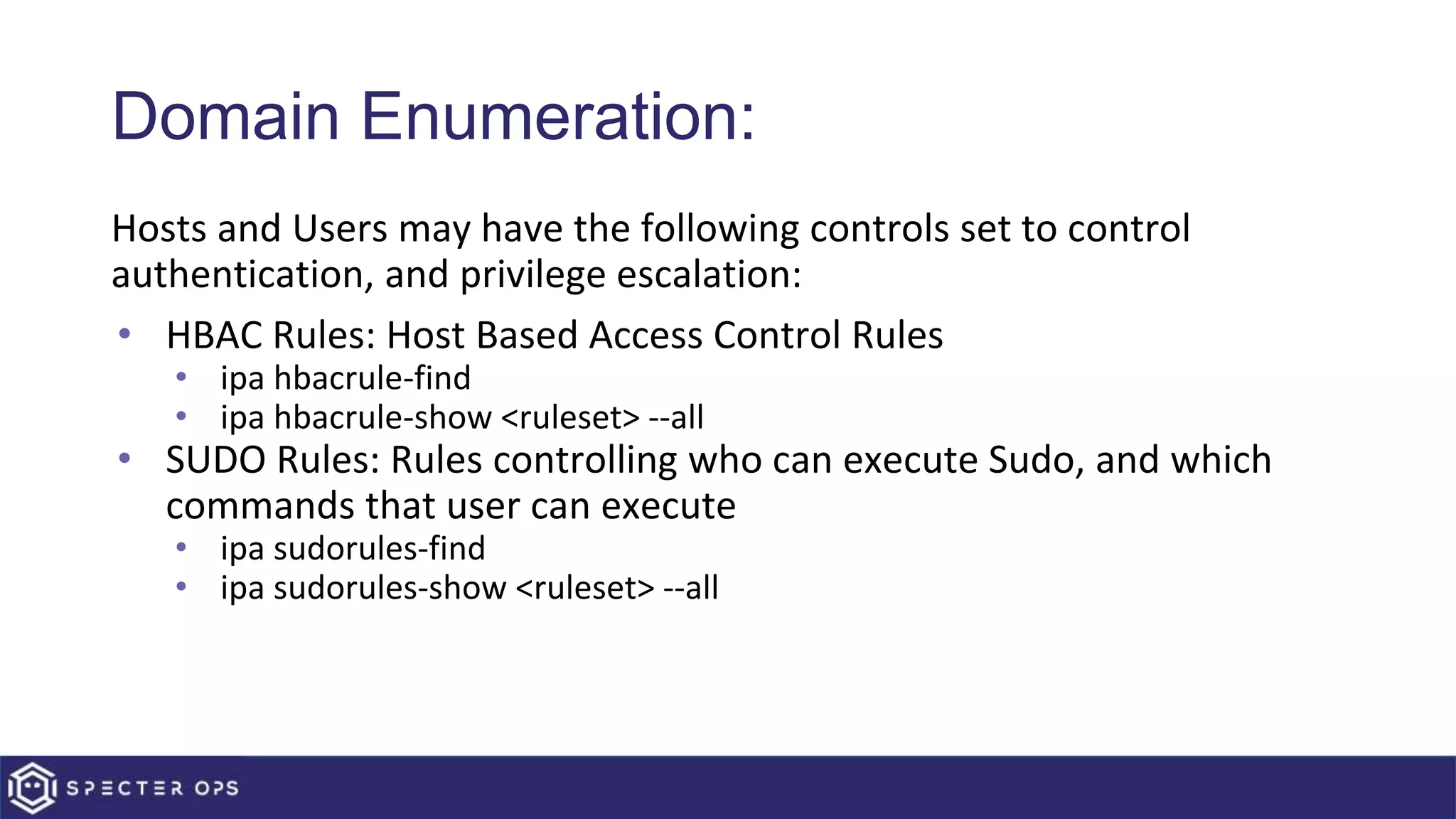 Domain Enumeration:
Hosts and Users may have the following controls set to control
authentication, and privilege escalation:
• HBAC Rules: Host Based Access Control Rules
• ipa hbacrule-find
• ipa hbacrule-show <ruleset> --all
• SUDO Rules: Rules controlling who can execute Sudo, and which
commands that user can execute
• ipa sudorules-find
• ipa sudorules-show <ruleset> --all
 