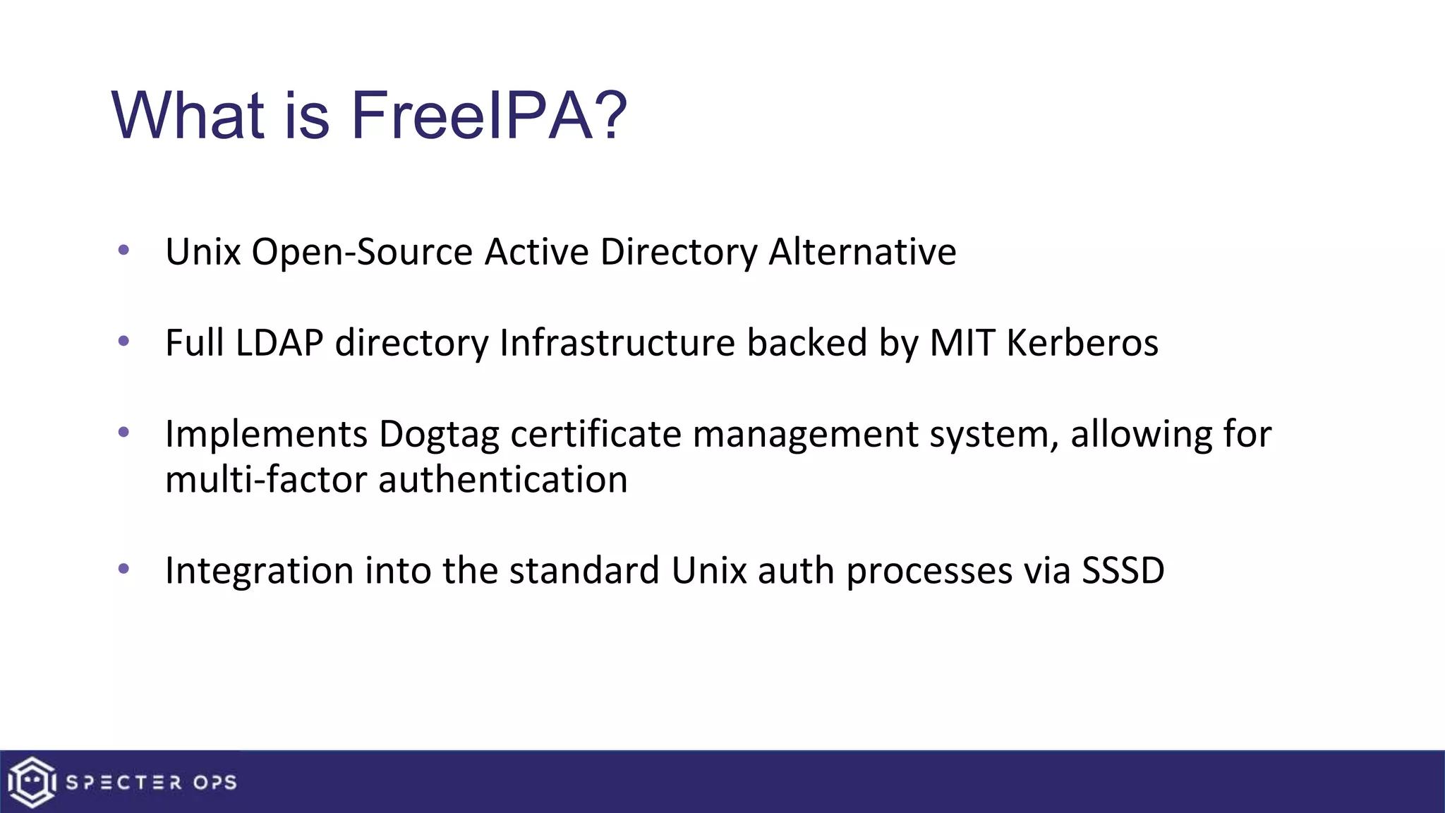 What is FreeIPA?
• Unix Open-Source Active Directory Alternative
• Full LDAP directory Infrastructure backed by MIT Kerberos
• Implements Dogtag certificate management system, allowing for
multi-factor authentication
• Integration into the standard Unix auth processes via SSSD
 