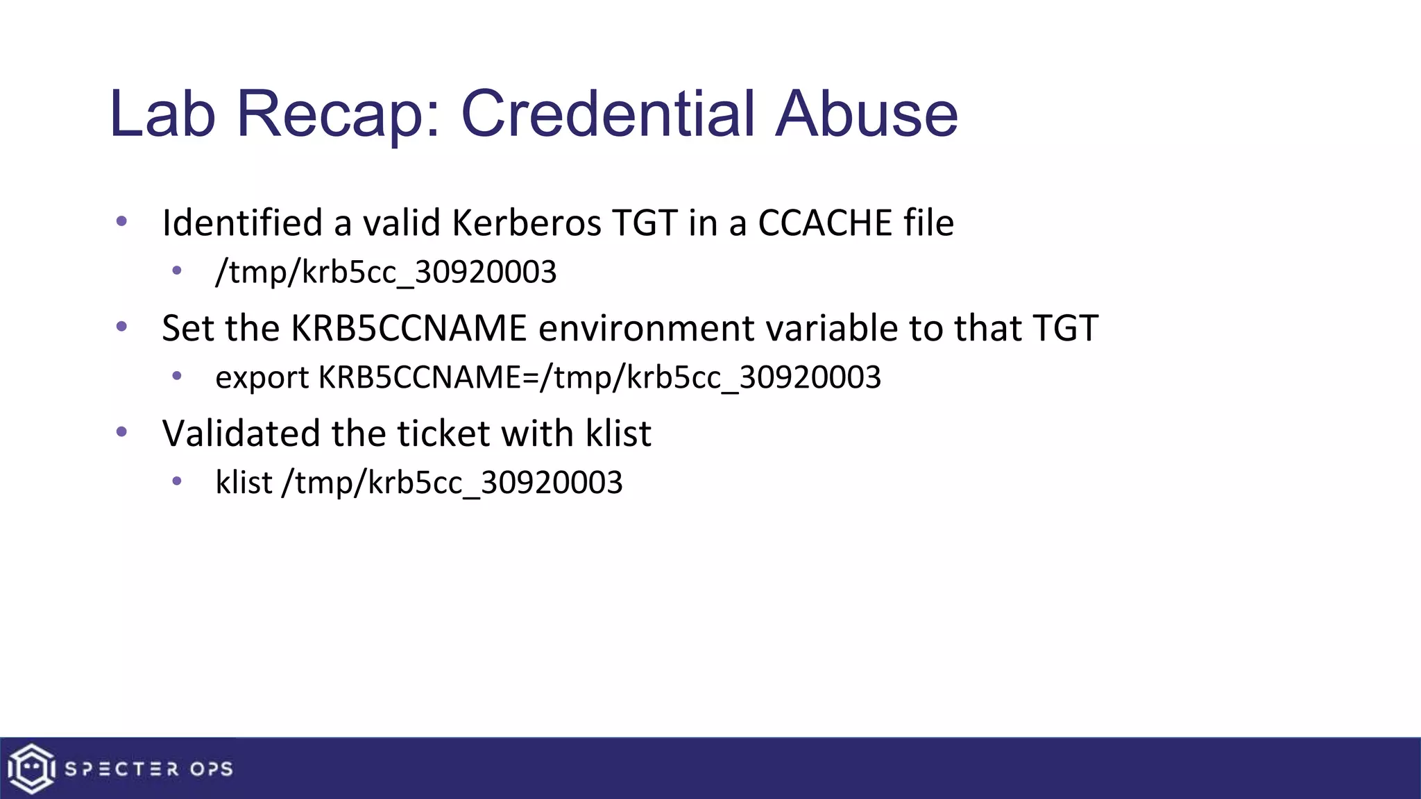 Lab Recap: Credential Abuse
• Identified a valid Kerberos TGT in a CCACHE file
• /tmp/krb5cc_30920003
• Set the KRB5CCNAME environment variable to that TGT
• export KRB5CCNAME=/tmp/krb5cc_30920003
• Validated the ticket with klist
• klist /tmp/krb5cc_30920003
 