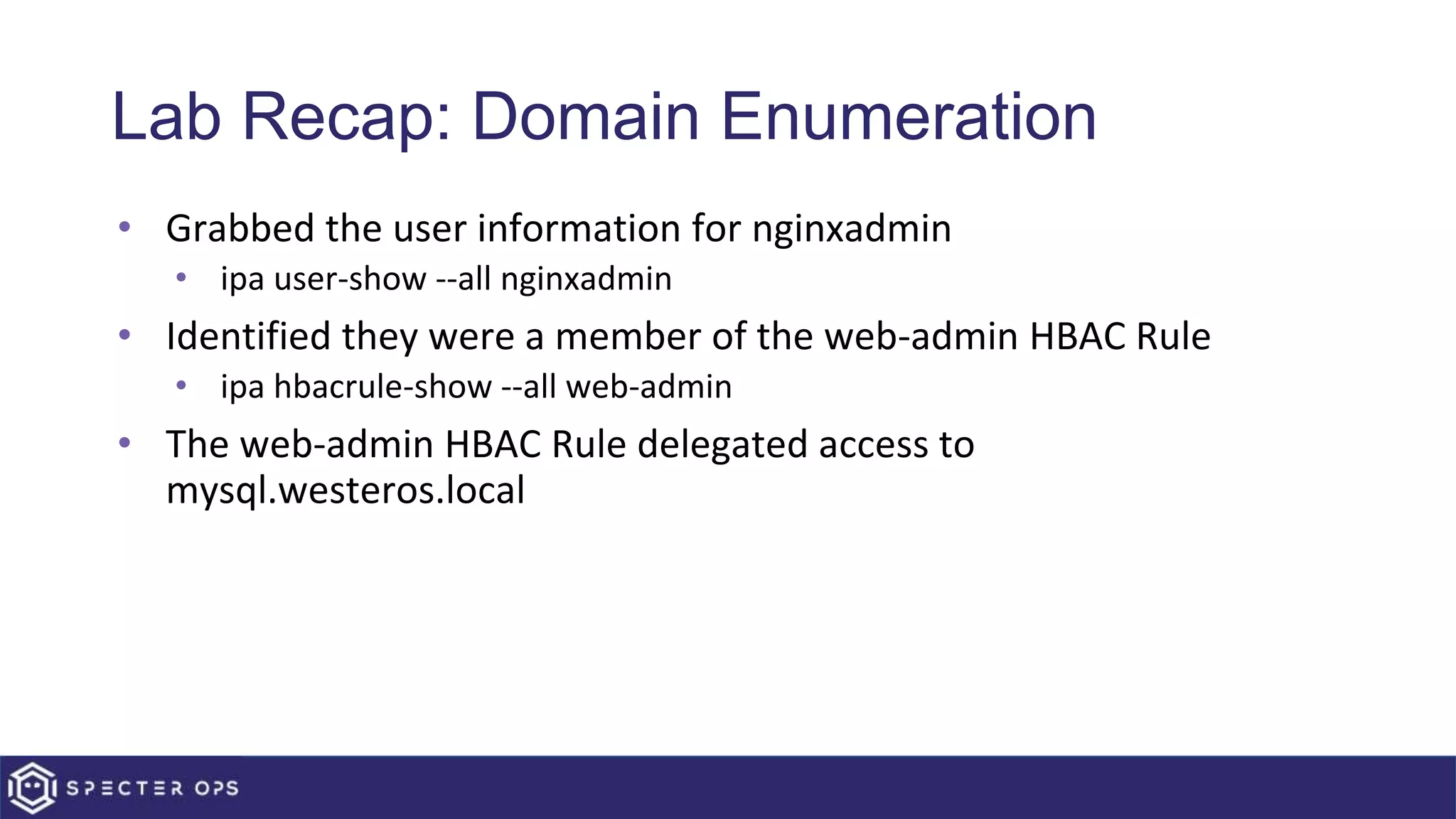 Lab Recap: Domain Enumeration
• Grabbed the user information for nginxadmin
• ipa user-show --all nginxadmin
• Identified they were a member of the web-admin HBAC Rule
• ipa hbacrule-show --all web-admin
• The web-admin HBAC Rule delegated access to
mysql.westeros.local
 