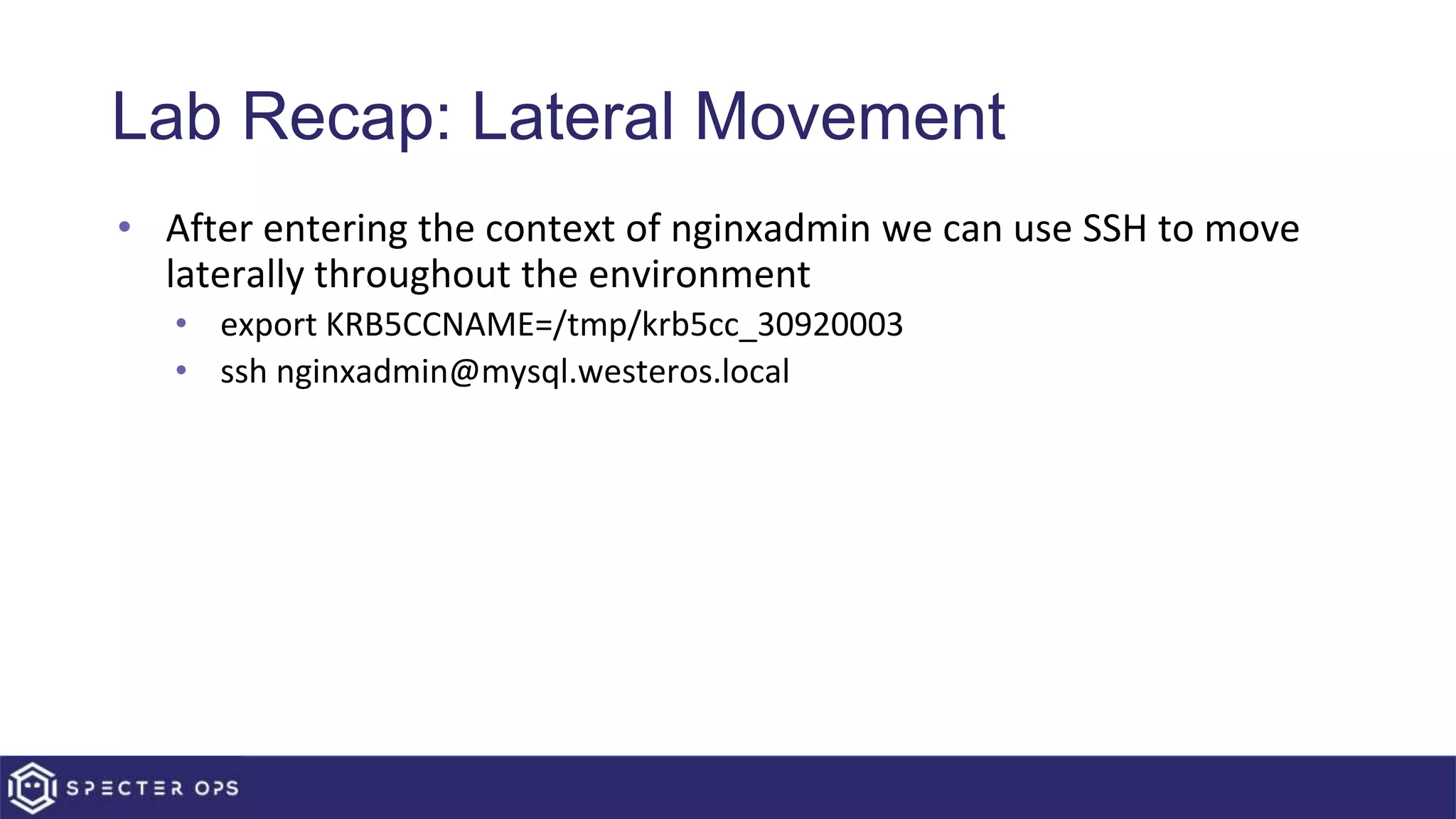 Lab Recap: Lateral Movement
• After entering the context of nginxadmin we can use SSH to move
laterally throughout the environment
• export KRB5CCNAME=/tmp/krb5cc_30920003
• ssh nginxadmin@mysql.westeros.local
 