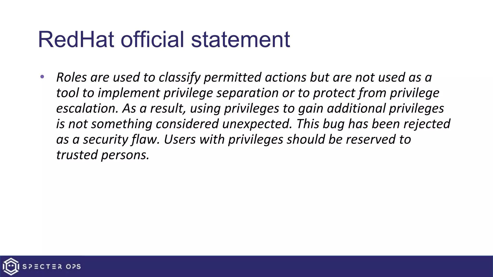 RedHat official statement
• Roles are used to classify permitted actions but are not used as a
tool to implement privilege separation or to protect from privilege
escalation. As a result, using privileges to gain additional privileges
is not something considered unexpected. This bug has been rejected
as a security flaw. Users with privileges should be reserved to
trusted persons.
 