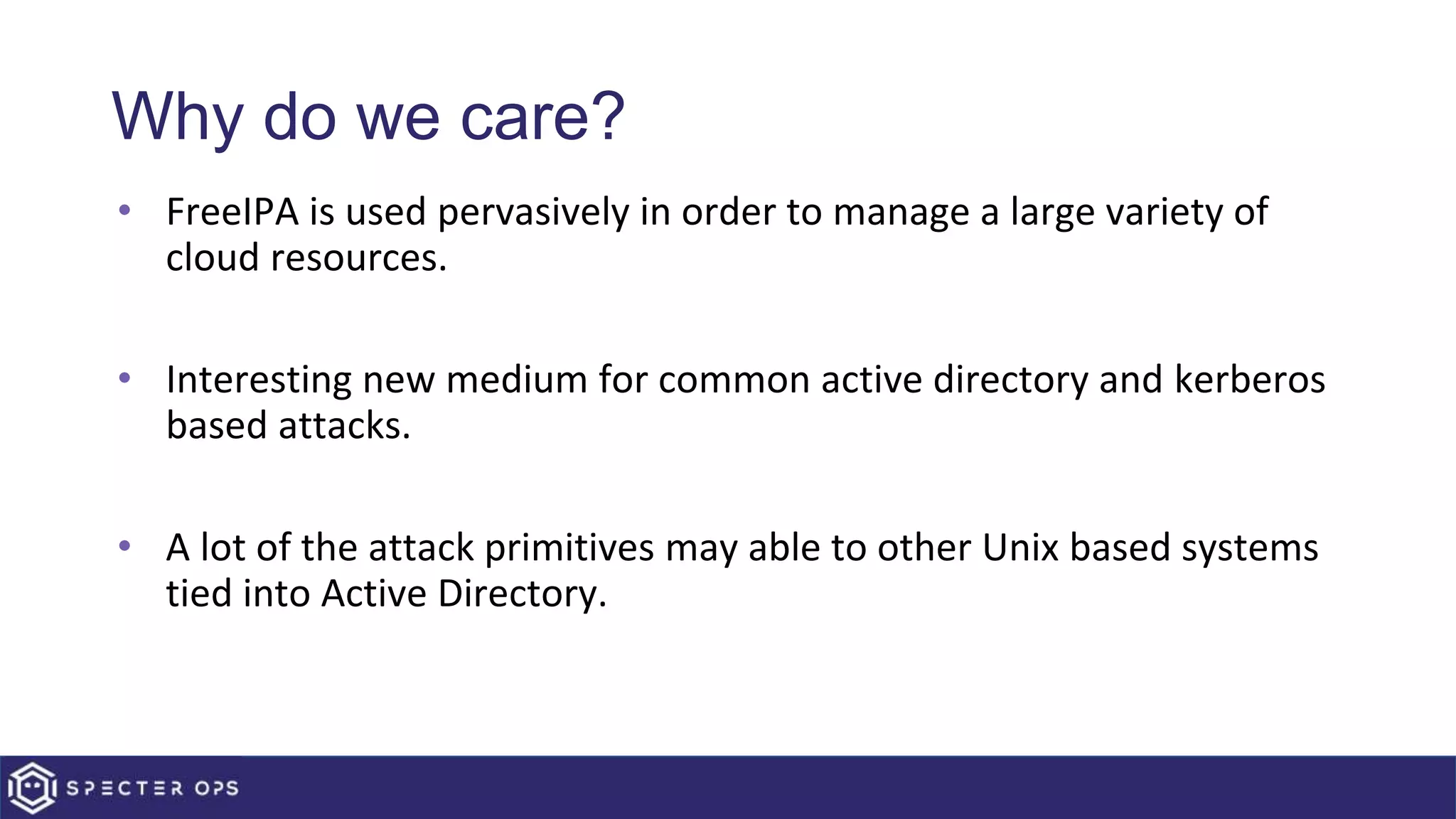 Why do we care?
• FreeIPA is used pervasively in order to manage a large variety of
cloud resources.
• Interesting new medium for common active directory and kerberos
based attacks.
• A lot of the attack primitives may able to other Unix based systems
tied into Active Directory.
 