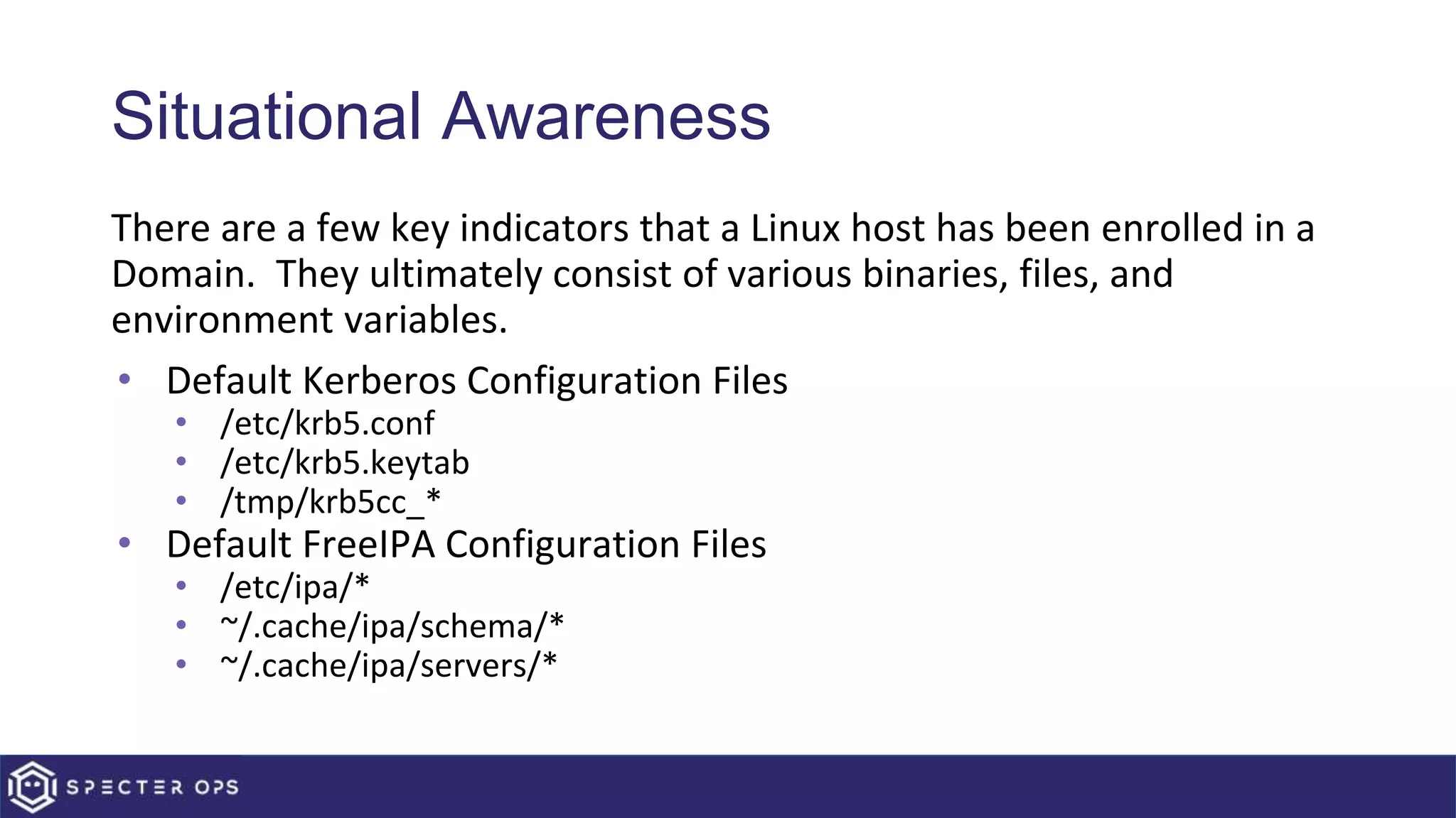 Situational Awareness
There are a few key indicators that a Linux host has been enrolled in a
Domain. They ultimately consist of various binaries, files, and
environment variables.
• Default Kerberos Configuration Files
• /etc/krb5.conf
• /etc/krb5.keytab
• /tmp/krb5cc_*
• Default FreeIPA Configuration Files
• /etc/ipa/*
• ~/.cache/ipa/schema/*
• ~/.cache/ipa/servers/*
 