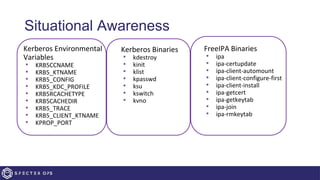 Situational Awareness
• Kerberos Environmental
Variables
• KRB5CCNAME
• KRB5_KTNAME
• KRB5_CONFIG
• KRB5_KDC_PROFILE
• KRB5RCACHETYPE
• KRB5CACHEDIR
• KRB5_TRACE
• KRB5_CLIENT_KTNAME
• KPROP_PORT
• Kerberos Binaries
• kdestroy
• kinit
• klist
• kpasswd
• ksu
• kswitch
• kvno
• FreeIPA Binaries
• ipa
• ipa-certupdate
• ipa-client-automount
• ipa-client-configure-first
• ipa-client-install
• ipa-getcert
• ipa-getkeytab
• ipa-join
• ipa-rmkeytab
 