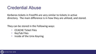Credential Abuse
Kerberos tickets in FreeIPA are very similar to tickets in active
directory. The main difference is in how they are utilized, and stored.
They can be stored in the Following ways:
• CCACHE Ticket Files
• KeyTab Files
• Inside of the Unix Keyring
 