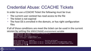 Credential Abuse: CCACHE Tickets
In order to use a CCACHE Ticket the following must be true:
• The current user context has read access to the file
• The ticket is not expired
• The host OS is enrolled in the domain, or has right configuration
files
If all of those conditions are meet the ticket can be used in the current
session by setting the KRB5CCNAME environment variable
 