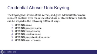 Credential Abuse: Unix Keyring
The keyring lives inside of the kernel, and gives administrators more
inherent controls over the retrieval and use of stored tickets. Tickets
can be scoped in the following different ways:
1. KEYRING:name
2. KEYRING:process:name
3. KEYRING:thread:name
4. KEYRING:session:name
5. KEYRING:persistent:uidnumber
6. KEYRING:user:<name>
 