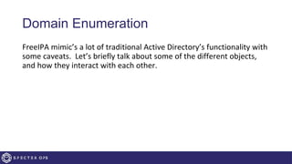 Domain Enumeration
FreeIPA mimic’s a lot of traditional Active Directory’s functionality with
some caveats. Let’s briefly talk about some of the different objects,
and how they interact with each other.
 