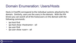 Domain Enumeration: Users/Hosts
Hosts in FreeIPA correspond to the individual systems attached to the
domain. Similarly, users are the users in the domain. With the IPA
binary you can search all of the hosts/users on the domain with the
following commands:
• ipa host-find
• ipa host-show <hostname> --all
• ipa user-find
• ipa user-show <user> --all
 