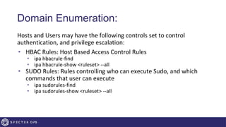 Domain Enumeration:
Hosts and Users may have the following controls set to control
authentication, and privilege escalation:
• HBAC Rules: Host Based Access Control Rules
• ipa hbacrule-find
• ipa hbacrule-show <ruleset> --all
• SUDO Rules: Rules controlling who can execute Sudo, and which
commands that user can execute
• ipa sudorules-find
• ipa sudorules-show <ruleset> --all
 