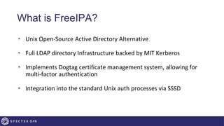 What is FreeIPA?
• Unix Open-Source Active Directory Alternative
• Full LDAP directory Infrastructure backed by MIT Kerberos
• Implements Dogtag certificate management system, allowing for
multi-factor authentication
• Integration into the standard Unix auth processes via SSSD
 