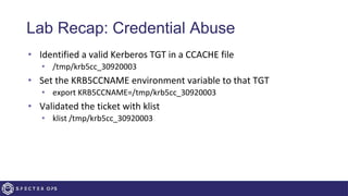 Lab Recap: Credential Abuse
• Identified a valid Kerberos TGT in a CCACHE file
• /tmp/krb5cc_30920003
• Set the KRB5CCNAME environment variable to that TGT
• export KRB5CCNAME=/tmp/krb5cc_30920003
• Validated the ticket with klist
• klist /tmp/krb5cc_30920003
 