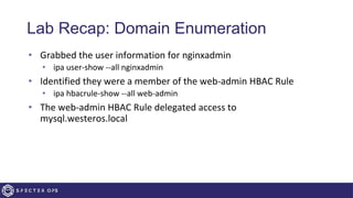 Lab Recap: Domain Enumeration
• Grabbed the user information for nginxadmin
• ipa user-show --all nginxadmin
• Identified they were a member of the web-admin HBAC Rule
• ipa hbacrule-show --all web-admin
• The web-admin HBAC Rule delegated access to
mysql.westeros.local
 