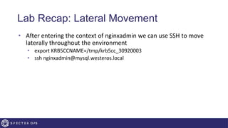 Lab Recap: Lateral Movement
• After entering the context of nginxadmin we can use SSH to move
laterally throughout the environment
• export KRB5CCNAME=/tmp/krb5cc_30920003
• ssh nginxadmin@mysql.westeros.local
 