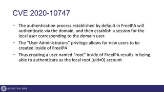 CVE 2020-10747
• The authentication process established by default in FreeIPA will
authenticate via the domain, and then establish a session for the
local user corresponding to the domain user.
• The ”User Administrators” privilege allows for new users to be
created inside of FreeIPA
• Thus creating a user named “root” inside of FreeIPA results in being
able to authenticate as the local root (uid=0) account
 