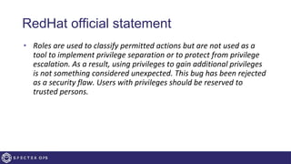 RedHat official statement
• Roles are used to classify permitted actions but are not used as a
tool to implement privilege separation or to protect from privilege
escalation. As a result, using privileges to gain additional privileges
is not something considered unexpected. This bug has been rejected
as a security flaw. Users with privileges should be reserved to
trusted persons.
 