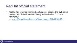 RedHat official statement
• RedHat has retained the fixed pull request despite the CVE being
revoked and the vulnerability being reclassified as “CLOSED
NOTABUG”
on https://bugzilla.redhat.com/show_bug.cgi?id=1810160.
 