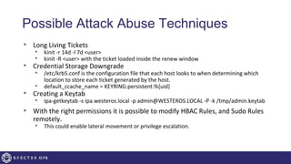 Possible Attack Abuse Techniques
• Long Living Tickets
• kinit -r 14d -l 7d <user>
• kinit -R <user> with the ticket loaded inside the renew window
• Credential Storage Downgrade
• /etc/krb5.conf is the configuration file that each host looks to when determining which
location to store each ticket generated by the host.
• default_ccache_name = KEYRING:persistent:%{uid}
• Creating a Keytab
• ipa-getkeytab -s ipa.westeros.local -p admin@WESTEROS.LOCAL -P -k /tmp/admin.keytab
• With the right permissions it is possible to modify HBAC Rules, and Sudo Rules
remotely.
• This could enable lateral movement or privilege escalation.
 